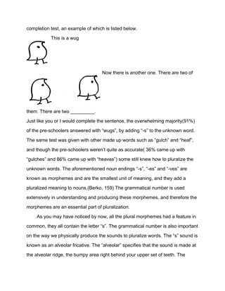 completion test, an example of which is listed below.
This is a wug
Now there is another one. There are two of
them. There are two _________.
Just like you or I would complete the sentence, the overwhelming majority(91%)
of the pre-schoolers answered with “wugs”, by adding “-s” to the unknown word.
The same test was given with other made up words such as “gulch” and “heaf”,
and though the pre-schoolers weren’t quite as accurate( 36% came up with
“gulches” and 86% came up with “heaves”) some still knew how to pluralize the
unknown words. The aforementioned noun endings “-s”, “-es” and “-ves” are
known as morphemes and are the smallest unit of meaning, and they add a
pluralized meaning to nouns.(Berko, 159) The grammatical number is used
extensively in understanding and producing these morphemes, and therefore the
morphemes are an essential part of pluralization.
As you may have noticed by now, all the plural morphemes had a feature in
common, they all contain the letter “s”. The grammatical number is also important
on the way we physically produce the sounds to pluralize words. The “s” sound is
known as an alveolar fricative. The “alveolar” specifies that the sound is made at
the alveolar ridge, the bumpy area right behind your upper set of teeth. The
 