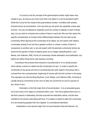 I’m sure by now the concept of the grammatical number might seem very
simple to you, as long as you have more than one object in a set its pluralized right?
While this is true for the model of the grammatical number, it conflicts with another
process known as enumeration. Let’s say that you are given two separate unique sets
of items. You are not allowed to explicitly count the number of objects in each of these
sets, but you wish to compare the number of items in each set. We can then deem this
specific characteristic of number which differentiates between the two sets as the
numerosity When figuring at the numerosity of an object, we can search with relative
numerosity( seeing if one set has a greater number or a fewer number of items in
comparison to another set), or we can search with the absolute numerosity (where we
examine the specific number of objects given as an integer value)(Kaufman, Lord,
Reese, and Volkman, 498). Forms of numerosity include estimation and subitization, but
before we define those terms, lets examine counting.
Counting is the process that everyone is accustomed to. It is a serial process
which allows a person to determine the numerosity of a set, In order to specify the
numerosity of any group we have to successively pair each object in the group with a
numeral from the numeral-series, beginning of course with the first number in the series.
This operation we call counting.(Kaufman, Lord, Reese, and Volkman 500). Counting is
usually done by increments of one, but it is also not uncommon to count in groups of
two, three or four.
Estimation is the first major form of enummeration. It is an educated guess
as to how many of an object is contained within a set. The more objects there are in a
set that a person is estimating, the less accurate the estimation will be, and the less
confidence the person estimating will have. If a subject is asked to state the numerosity
of a set containing greater than four objects, it is considered estimation.
Subitization is the second major form of enummeration that we’ll discuss. It’s
 
