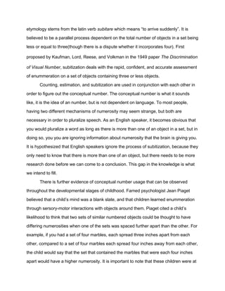etymology stems from the latin verb subitare which means “to arrive suddenly”. It is
believed to be a parallel process dependent on the total number of objects in a set being
less or equal to three(though there is a dispute whether it incorporates four). First
proposed by Kaufman, Lord, Reese, and Volkman in the 1949 paper The Discrimination
of Visual Number, subitization deals with the rapid, confident, and accurate assessment
of enummeration on a set of objects containing three or less objects.
Counting, estimation, and subitization are used in conjunction with each other in
order to figure out the conceptual number. The conceptual number is what it sounds
like, it is the idea of an number, but is not dependent on language. To most people,
having two different mechanisms of numerosity may seem strange, but both are
necessary in order to pluralize speech. As an English speaker, it becomes obvious that
you would pluralize a word as long as there is more than one of an object in a set, but in
doing so, you you are ignoring information about numerosity that the brain is giving you.
It is hypothesized that English speakers ignore the process of subitization, because they
only need to know that there is more than one of an object, but there needs to be more
research done before we can come to a conclusion. This gap in the knowledge is what
we intend to fill.
There is further evidence of conceptual number usage that can be observed
throughout the developmental stages of childhood. Famed psychologist Jean Piaget
believed that a child’s mind was a blank slate, and that children learned enummeration
through sersory-motor interactions with objects around them. Piaget cited a child’s
likelihood to think that two sets of similar numbered objects could be thought to have
differing numerosities when one of the sets was spaced further apart than the other. For
example, if you had a set of four marbles, each spread three inches apart from each
other, compared to a set of four marbles each spread four inches away from each other,
the child would say that the set that contained the marbles that were each four inches
apart would have a higher numerosity. It is important to note that these children were at
 