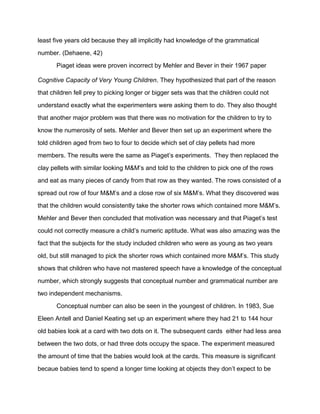 least five years old because they all implicitly had knowledge of the grammatical
number. (Dehaene, 42)
Piaget ideas were proven incorrect by Mehler and Bever in their 1967 paper
Cognitive Capacity of Very Young Children. They hypothesized that part of the reason
that children fell prey to picking longer or bigger sets was that the children could not
understand exactly what the experimenters were asking them to do. They also thought
that another major problem was that there was no motivation for the children to try to
know the numerosity of sets. Mehler and Bever then set up an experiment where the
told children aged from two to four to decide which set of clay pellets had more
members. The results were the same as Piaget’s experiments. They then replaced the
clay pellets with similar looking M&M’s and told to the children to pick one of the rows
and eat as many pieces of candy from that row as they wanted. The rows consisted of a
spread out row of four M&M’s and a close row of six M&M’s. What they discovered was
that the children would consistently take the shorter rows which contained more M&M’s.
Mehler and Bever then concluded that motivation was necessary and that Piaget’s test
could not correctly measure a child’s numeric aptitude. What was also amazing was the
fact that the subjects for the study included children who were as young as two years
old, but still managed to pick the shorter rows which contained more M&M’s. This study
shows that children who have not mastered speech have a knowledge of the conceptual
number, which strongly suggests that conceptual number and grammatical number are
two independent mechanisms.
Conceptual number can also be seen in the youngest of children. In 1983, Sue
Eleen Antell and Daniel Keating set up an experiment where they had 21 to 144 hour
old babies look at a card with two dots on it. The subsequent cards either had less area
between the two dots, or had three dots occupy the space. The experiment measured
the amount of time that the babies would look at the cards. This measure is significant
becaue babies tend to spend a longer time looking at objects they don’t expect to be
 