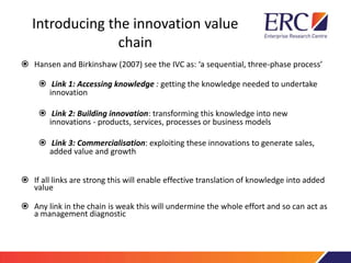 Introducing the innovation value
chain
 Hansen and Birkinshaw (2007) see the IVC as: ‘a sequential, three-phase process’
 Link 1: Accessing knowledge : getting the knowledge needed to undertake
innovation
 Link 2: Building innovation: transforming this knowledge into new
innovations - products, services, processes or business models
 Link 3: Commercialisation: exploiting these innovations to generate sales,
added value and growth
 If all links are strong this will enable effective translation of knowledge into added
value
 Any link in the chain is weak this will undermine the whole effort and so can act as
a management diagnostic
 