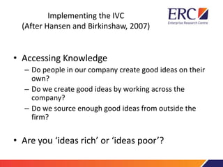 Implementing the IVC
(After Hansen and Birkinshaw, 2007)
• Accessing Knowledge
– Do people in our company create good ideas on their
own?
– Do we create good ideas by working across the
company?
– Do we source enough good ideas from outside the
firm?
• Are you ‘ideas rich’ or ‘ideas poor’?
 
