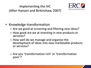 Implementing the IVC
(After Hansen and Birkinshaw, 2007)
• Knowledge transformation
– Are we good at screening and filtering new ideas?
– How good are we at investing in new products or
services?
– How well do we manage and organise the
development of ideas into new marketable products
or services?
– Are you ‘transformation rich’ or ‘transformation
poor’?
 