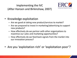 Implementing the IVC
(After Hansen and Birkinshaw, 2007)
• Knowledge exploitation
– Are we good at taking new product/services to market?
– Are we prepared to invest in marketing/advertising to support
new products?
– How effectively do we partner with other organisations to
maximise our sales and marketing opportunities?
– How effectively do we feed back signals from the market into
our innovation process?
• Are you ‘exploitation rich’ or ‘exploitation poor’?
 
