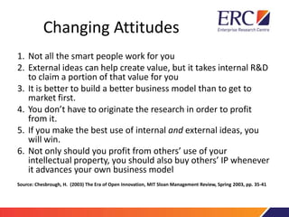 Changing Attitudes
1. Not all the smart people work for you
2. External ideas can help create value, but it takes internal R&D
to claim a portion of that value for you
3. It is better to build a better business model than to get to
market first.
4. You don’t have to originate the research in order to profit
from it.
5. If you make the best use of internal and external ideas, you
will win.
6. Not only should you profit from others’ use of your
intellectual property, you should also buy others’ IP whenever
it advances your own business model
Source: Chesbrough, H. (2003) The Era of Open Innovation, MIT Sloan Management Review, Spring 2003, pp. 35-41
 