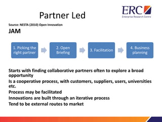 Partner Led
Source: NESTA (2010) Open Innovation
JAM
Starts with finding collaborative partners often to explore a broad
opportunity
Is a cooperative process, with customers, suppliers, users, universities
etc.
Process may be facilitated
Innovations are built through an iterative process
Tend to be external routes to market
1. Picking the
right partner
2. Open
Briefing
3. Facilitation
4. Business
planning
 