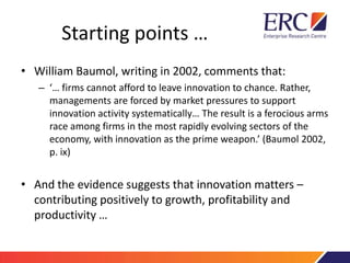 Starting points …
• William Baumol, writing in 2002, comments that:
– ‘… firms cannot afford to leave innovation to chance. Rather,
managements are forced by market pressures to support
innovation activity systematically… The result is a ferocious arms
race among firms in the most rapidly evolving sectors of the
economy, with innovation as the prime weapon.’ (Baumol 2002,
p. ix)
• And the evidence suggests that innovation matters –
contributing positively to growth, profitability and
productivity …
 