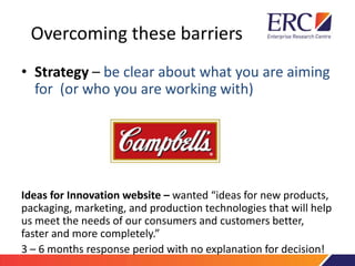 Overcoming these barriers
• Strategy – be clear about what you are aiming
for (or who you are working with)
Ideas for Innovation website – wanted “ideas for new products,
packaging, marketing, and production technologies that will help
us meet the needs of our consumers and customers better,
faster and more completely.”
3 – 6 months response period with no explanation for decision!
 