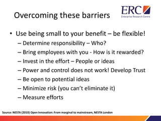 Overcoming these barriers
• Use being small to your benefit – be flexible!
– Determine responsibility – Who?
– Bring employees with you - How is it rewarded?
– Invest in the effort – People or ideas
– Power and control does not work! Develop Trust
– Be open to potential ideas
– Minimize risk (you can’t eliminate it)
– Measure efforts
Source: NESTA (2010) Open Innovation: From marginal to mainstream, NESTA London
 