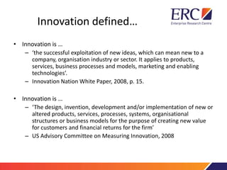 Innovation defined…
• Innovation is …
– ‘the successful exploitation of new ideas, which can mean new to a
company, organisation industry or sector. It applies to products,
services, business processes and models, marketing and enabling
technologies’.
– Innovation Nation White Paper, 2008, p. 15.
• Innovation is …
– ‘The design, invention, development and/or implementation of new or
altered products, services, processes, systems, organisational
structures or business models for the purpose of creating new value
for customers and financial returns for the firm’
– US Advisory Committee on Measuring Innovation, 2008
 