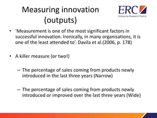 Measuring innovation
(outputs)
• ‘Measurement is one of the most significant factors in
successful innovation. Ironically, in many organisations, it is
one of the least attended to’. Davila et al.(2006, p. 178)
• A killer measure (or two!)
– The percentage of sales coming from products newly
introduced in the last three years (Narrow)
– The percentage of sales coming from products newly
introduced or improved over the last three years (Wide)
 