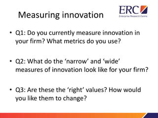 Measuring innovation
• Q1: Do you currently measure innovation in
your firm? What metrics do you use?
• Q2: What do the ‘narrow’ and ‘wide’
measures of innovation look like for your firm?
• Q3: Are these the ‘right’ values? How would
you like them to change?
 