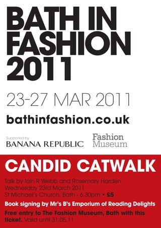 23-27 Mar 2011
bathinfashion.co.uk
Supported by




CANDID CATWALK
Talk by Iain R Webb and Rosemary Harden
Wednesday 23rd March 2011
St Michael’s Church, Bath - 6.30pm • £5
Book signing by Mr’s B’s Emporium of Reading Delights
Free entry to The Fashion Museum, Bath with this
ticket. Valid until 31.05.11
 