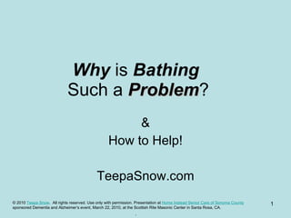 Why  is  Bathing   Such a  Problem ? & How to Help! TeepaSnow.com © 2010  Teepa Snow .  All rights reserved. Use only with permission. Presentation at  Home Instead Senior Care of Sonoma County   sponsored Dementia and Alzheimer’s event, March 22, 2010, at the Scottish Rite Masonic Center in Santa Rosa, CA. . 