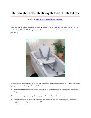 Bathmaster Deltis Reclining Bath Lifts – Bath Lifts
_____________________________________________________________________________________

                          By Ric Sio - http://www.homeaccessstore.com/



What we have here for you today is an excellent introduction to bath lifts and then you will be in a
position to build on it. Whether you want to become an expert or not, you can take it to whatever level
you desire.




If you want outside help that is up to you, but as for us we like to be more hands on. Outside help can be
great, but we never like to go that particular route.

The most important thing to keep in mind is what will be comfortable for you and be able to work the
best for you.

We wish you well in your journey of discovery, and that is really what this is in many ways.

You are probably aware of many anti-aging tips. This guide will give you interesting ways on how to
prolong your youthful vigor as much as possible.
 