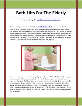 Bath Lifts For The Elderly
_____________________________________________________________________________________

                    By Walton Svenyrell - http://www.homeaccessstore.com



Once in a while you come across a topic, like bath lifts for the elderly for instance, and it will be
instrumental for you to realize there are related areas that it would be very good for you to explore.
That is just the way some things go, it seems, and one can easily get led into a false sense of information
security. So, we hope you are getting a sense or idea that it is in your best interest to keep looking until
you are positive you have all you need. The more informed you are about this, then of course it stands
to reason you will be in a much stronger position. Yes, we know things can seem somewhat simple on
the surface, but that is exactly how people can impede their overall efforts.




If you are the type of person who like doing things yourself, you are likely to be interested in doing some
home improvement. You are also likely to be interested in discovering new methods to do home
improvement projects. The following tips are for people who want to do their projects themselves.There
are lots of various dangers to be wary of when taking on a home improvement project. Do not buy
drywall, sheet rock, or wall board that is made in China. Much drywall has been made in China since
2005. The biggest problem with it is that the quality control standards are virtually nonexistent, so the
weak product simply fails to hold up. In some cases, drywall from China can emit harmful gases, which
can corrode wires.
 