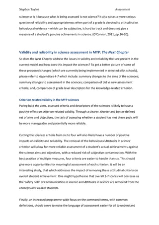 Stephen Taylor                                                                                                           Assessment

science	
  or	
  is	
  it	
  because	
  what	
  is	
  being	
  assessed	
  is	
  not	
  science?	
  It	
  also	
  raises	
  a	
  more	
  serious	
  
question	
  of	
  reliability	
  and	
  appropriateness	
  when	
  part	
  of	
  a	
  grade	
  is	
  devoted	
  to	
  attitudinal	
  or	
  
behavioural	
  evidence	
  –	
  which	
  can	
  be	
  subjective,	
  is	
  hard	
  to	
  track	
  and	
  does	
  not	
  give	
  a	
  
measure	
  of	
  a	
  student’s	
  genuine	
  achivements	
  in	
  science.	
  (O'Connor,	
  2011,	
  pp.16-­‐20).	
  	
  
	
  
	
  
Validity	
  and	
  reliability	
  in	
  science	
  assessment	
  in	
  MYP:	
  The	
  Next	
  Chapter	
  	
  
So	
  does	
  the	
  Next	
  Chapter	
  address	
  the	
  issues	
  in	
  validity	
  and	
  reliability	
  that	
  are	
  present	
  in	
  the	
  
current	
  model	
  and	
  how	
  does	
  this	
  impact	
  the	
  sciences?	
  To	
  get	
  a	
  better	
  picture	
  of	
  some	
  of	
  
these	
  proposed	
  changes	
  (which	
  are	
  currently	
  being	
  implemented	
  in	
  selected	
  pilot	
  schools),	
  
please	
  refer	
  to	
  Appendices	
  4-­‐7	
  which	
  include:	
  summary	
  changes	
  to	
  the	
  aims	
  of	
  the	
  sciences;	
  
summary	
  changes	
  to	
  assessment	
  in	
  the	
  sciences;	
  comparison	
  of	
  old	
  vs	
  new	
  assessment	
  
criteria;	
  and,	
  comparison	
  of	
  grade	
  level	
  descriptors	
  for	
  the	
  knowledge-­‐related	
  criterion.	
  	
  
	
  
Criterion-­‐related	
  validity	
  in	
  the	
  MYP	
  sciences	
  
Paring	
  back	
  the	
  aims,	
  assessed	
  criteria	
  and	
  descriptors	
  of	
  the	
  sciences	
  is	
  likely	
  to	
  have	
  a	
  
positive	
  effect	
  on	
  criterion-­‐related	
  validity.	
  Through	
  a	
  clearer,	
  shorter	
  and	
  better-­‐defined	
  
set	
  of	
  aims	
  and	
  objectives,	
  the	
  task	
  of	
  assessing	
  whether	
  a	
  student	
  has	
  met	
  these	
  goals	
  will	
  
be	
  more	
  manageable	
  and	
  potentially	
  more	
  reliable.	
  	
  
	
  
Cutting	
  the	
  sciences	
  criteria	
  from	
  six	
  to	
  four	
  will	
  also	
  likely	
  have	
  a	
  number	
  of	
  positive	
  
impacts	
  on	
  validity	
  and	
  reliability.	
  The	
  removal	
  of	
  the	
  behavioural	
  Attitudes	
  in	
  science	
  
criterion	
  will	
  allow	
  for	
  more	
  reliable	
  assessment	
  of	
  a	
  student’s	
  actual	
  achievements	
  against	
  
the	
  science	
  aims	
  and	
  objectives,	
  with	
  a	
  reduced	
  risk	
  of	
  subjective	
  contamination.	
  With	
  the	
  
best	
  practice	
  of	
  multiple	
  measures,	
  four	
  criteria	
  are	
  easier	
  to	
  handle	
  than	
  six.	
  This	
  should	
  
give	
  more	
  opportunities	
  for	
  meaningful	
  assessment	
  of	
  each	
  criterion.	
  It	
  will	
  be	
  an	
  
interesting	
  study,	
  that	
  which	
  addresses	
  the	
  impact	
  of	
  removing	
  these	
  attitudinal	
  criteria	
  on	
  
overall	
  student	
  achievement.	
  One	
  might	
  hypothesise	
  that	
  overall	
  1-­‐7	
  scores	
  will	
  decrease	
  as	
  
the	
  ‘safety	
  nets’	
  of	
  Communication	
  in	
  science	
  and	
  Attitudes	
  in	
  science	
  are	
  removed	
  from	
  the	
  
conceptually	
  weaker	
  students.	
  	
  
	
  
Finally,	
  an	
  increased	
  programme-­‐wide	
  focus	
  on	
  the	
  command	
  terms,	
  with	
  common	
  
definitions,	
  should	
  serve	
  to	
  make	
  the	
  language	
  of	
  assessment	
  easier	
  for	
  all	
  to	
  understand	
  
 