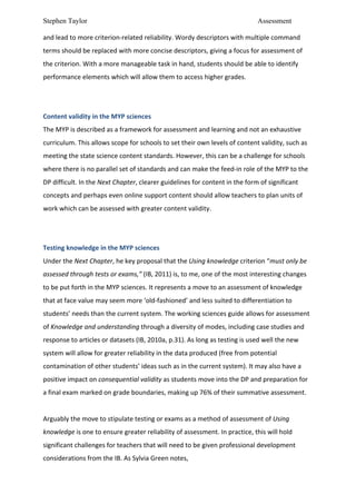 Stephen Taylor                                                                                                           Assessment

and	
  lead	
  to	
  more	
  criterion-­‐related	
  reliability.	
  Wordy	
  descriptors	
  with	
  multiple	
  command	
  
terms	
  should	
  be	
  replaced	
  with	
  more	
  concise	
  descriptors,	
  giving	
  a	
  focus	
  for	
  assessment	
  of	
  
the	
  criterion.	
  With	
  a	
  more	
  manageable	
  task	
  in	
  hand,	
  students	
  should	
  be	
  able	
  to	
  identify	
  
performance	
  elements	
  which	
  will	
  allow	
  them	
  to	
  access	
  higher	
  grades.	
  	
  
	
  
	
  
Content	
  validity	
  in	
  the	
  MYP	
  sciences	
  
The	
  MYP	
  is	
  described	
  as	
  a	
  framework	
  for	
  assessment	
  and	
  learning	
  and	
  not	
  an	
  exhaustive	
  
curriculum.	
  This	
  allows	
  scope	
  for	
  schools	
  to	
  set	
  their	
  own	
  levels	
  of	
  content	
  validity,	
  such	
  as	
  
meeting	
  the	
  state	
  science	
  content	
  standards.	
  However,	
  this	
  can	
  be	
  a	
  challenge	
  for	
  schools	
  
where	
  there	
  is	
  no	
  parallel	
  set	
  of	
  standards	
  and	
  can	
  make	
  the	
  feed-­‐in	
  role	
  of	
  the	
  MYP	
  to	
  the	
  
DP	
  difficult.	
  In	
  the	
  Next	
  Chapter,	
  clearer	
  guidelines	
  for	
  content	
  in	
  the	
  form	
  of	
  significant	
  
concepts	
  and	
  perhaps	
  even	
  online	
  support	
  content	
  should	
  allow	
  teachers	
  to	
  plan	
  units	
  of	
  
work	
  which	
  can	
  be	
  assessed	
  with	
  greater	
  content	
  validity.	
  	
  
	
  
	
  
Testing	
  knowledge	
  in	
  the	
  MYP	
  sciences	
  
Under	
  the	
  Next	
  Chapter,	
  he	
  key	
  proposal	
  that	
  the	
  Using	
  knowledge	
  criterion	
  “must	
  only	
  be	
  
assessed	
  through	
  tests	
  or	
  exams,”	
  (IB,	
  2011)	
  is,	
  to	
  me,	
  one	
  of	
  the	
  most	
  interesting	
  changes	
  
to	
  be	
  put	
  forth	
  in	
  the	
  MYP	
  sciences.	
  It	
  represents	
  a	
  move	
  to	
  an	
  assessment	
  of	
  knowledge	
  
that	
  at	
  face	
  value	
  may	
  seem	
  more	
  ‘old-­‐fashioned’	
  and	
  less	
  suited	
  to	
  differentiation	
  to	
  
students’	
  needs	
  than	
  the	
  current	
  system.	
  The	
  working	
  sciences	
  guide	
  allows	
  for	
  assessment	
  
of	
  Knowledge	
  and	
  understanding	
  through	
  a	
  diversity	
  of	
  modes,	
  including	
  case	
  studies	
  and	
  
response	
  to	
  articles	
  or	
  datasets	
  (IB,	
  2010a,	
  p.31).	
  As	
  long	
  as	
  testing	
  is	
  used	
  well	
  the	
  new	
  
system	
  will	
  allow	
  for	
  greater	
  reliability	
  in	
  the	
  data	
  produced	
  (free	
  from	
  potential	
  
contamination	
  of	
  other	
  students’	
  ideas	
  such	
  as	
  in	
  the	
  current	
  system).	
  It	
  may	
  also	
  have	
  a	
  
positive	
  impact	
  on	
  consequential	
  validity	
  as	
  students	
  move	
  into	
  the	
  DP	
  and	
  preparation	
  for	
  
a	
  final	
  exam	
  marked	
  on	
  grade	
  boundaries,	
  making	
  up	
  76%	
  of	
  their	
  summative	
  assessment.	
  	
  
	
  
Arguably	
  the	
  move	
  to	
  stipulate	
  testing	
  or	
  exams	
  as	
  a	
  method	
  of	
  assessment	
  of	
  Using	
  
knowledge	
  is	
  one	
  to	
  ensure	
  greater	
  reliability	
  of	
  assessment.	
  In	
  practice,	
  this	
  will	
  hold	
  
significant	
  challenges	
  for	
  teachers	
  that	
  will	
  need	
  to	
  be	
  given	
  professional	
  development	
  
considerations	
  from	
  the	
  IB.	
  As	
  Sylvia	
  Green	
  notes,	
  	
  
 