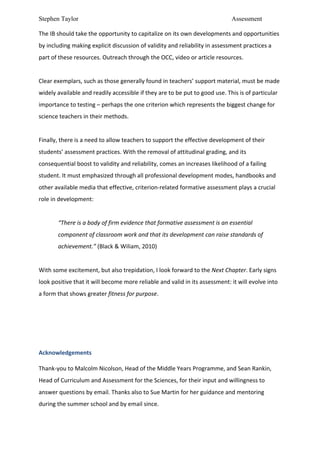Stephen Taylor                                                                                                           Assessment

The	
  IB	
  should	
  take	
  the	
  opportunity	
  to	
  capitalize	
  on	
  its	
  own	
  developments	
  and	
  opportunities	
  
by	
  including	
  making	
  explicit	
  discussion	
  of	
  validity	
  and	
  reliability	
  in	
  assessment	
  practices	
  a	
  
part	
  of	
  these	
  resources.	
  Outreach	
  through	
  the	
  OCC,	
  video	
  or	
  article	
  resources.	
  	
  
	
  
Clear	
  exemplars,	
  such	
  as	
  those	
  generally	
  found	
  in	
  teachers’	
  support	
  material,	
  must	
  be	
  made	
  
widely	
  available	
  and	
  readily	
  accessible	
  if	
  they	
  are	
  to	
  be	
  put	
  to	
  good	
  use.	
  This	
  is	
  of	
  particular	
  
importance	
  to	
  testing	
  –	
  perhaps	
  the	
  one	
  criterion	
  which	
  represents	
  the	
  biggest	
  change	
  for	
  
science	
  teachers	
  in	
  their	
  methods.	
  	
  
	
  
Finally,	
  there	
  is	
  a	
  need	
  to	
  allow	
  teachers	
  to	
  support	
  the	
  effective	
  development	
  of	
  their	
  
students’	
  assessment	
  practices.	
  With	
  the	
  removal	
  of	
  attitudinal	
  grading,	
  and	
  its	
  
consequential	
  boost	
  to	
  validity	
  and	
  reliability,	
  comes	
  an	
  increases	
  likelihood	
  of	
  a	
  failing	
  
student.	
  It	
  must	
  emphasized	
  through	
  all	
  professional	
  development	
  modes,	
  handbooks	
  and	
  
other	
  available	
  media	
  that	
  effective,	
  criterion-­‐related	
  formative	
  assessment	
  plays	
  a	
  crucial	
  
role	
  in	
  development:	
  
	
  
            “There	
  is	
  a	
  body	
  of	
  firm	
  evidence	
  that	
  formative	
  assessment	
  is	
  an	
  essential	
  
            component	
  of	
  classroom	
  work	
  and	
  that	
  its	
  development	
  can	
  raise	
  standards	
  of	
  
            achievement.”	
  (Black	
  &	
  Wiliam,	
  2010)	
  
	
  
With	
  some	
  excitement,	
  but	
  also	
  trepidation,	
  I	
  look	
  forward	
  to	
  the	
  Next	
  Chapter.	
  Early	
  signs	
  
look	
  positive	
  that	
  it	
  will	
  become	
  more	
  reliable	
  and	
  valid	
  in	
  its	
  assessment:	
  it	
  will	
  evolve	
  into	
  
a	
  form	
  that	
  shows	
  greater	
  fitness	
  for	
  purpose.	
  	
  
	
  
	
  
	
  
	
  
Acknowledgements	
  
	
  


Thank-­‐you	
  to	
  Malcolm	
  Nicolson,	
  Head	
  of	
  the	
  Middle	
  Years	
  Programme,	
  and	
  Sean	
  Rankin,	
  
Head	
  of	
  Curriculum	
  and	
  Assessment	
  for	
  the	
  Sciences,	
  for	
  their	
  input	
  and	
  willingness	
  to	
  
answer	
  questions	
  by	
  email.	
  Thanks	
  also	
  to	
  Sue	
  Martin	
  for	
  her	
  guidance	
  and	
  mentoring	
  
during	
  the	
  summer	
  school	
  and	
  by	
  email	
  since.	
  
 