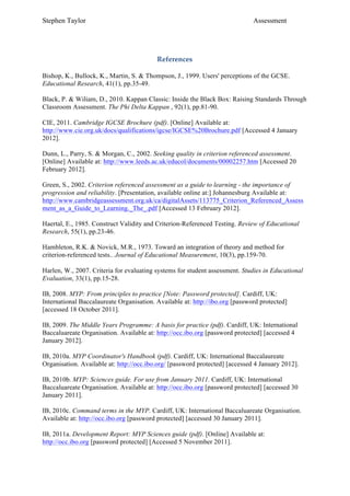 Stephen Taylor                                                                Assessment


	
  
                                          References

Bishop, K., Bullock, K., Martin, S. & Thompson, J., 1999. Users' perceptions of the GCSE.
Educational Research, 41(1), pp.35-49.

Black, P. & Wiliam, D., 2010. Kappan Classic: Inside the Black Box: Raising Standards Through
Classroom Assessment. The Phi Delta Kappan , 92(1), pp.81-90.

CIE, 2011. Cambridge IGCSE Brochure (pdf). [Online] Available at:
http://www.cie.org.uk/docs/qualifications/igcse/IGCSE%20Brochure.pdf [Accessed 4 January
2012].

Dunn, L., Parry, S. & Morgan, C., 2002. Seeking quality in criterion referenced assessment.
[Online] Available at: http://www.leeds.ac.uk/educol/documents/00002257.htm [Accessed 20
February 2012].

Green, S., 2002. Criterion referenced assessment as a guide to learning - the importance of
progression and reliability. [Presentation, available online at:] Johannesburg Available at:
http://www.cambridgeassessment.org.uk/ca/digitalAssets/113775_Criterion_Referenced_Assess
ment_as_a_Guide_to_Learning._The_.pdf [Accessed 13 February 2012].

Haertal, E., 1985. Construct Validity and Criterion-Referenced Testing. Review of Educational
Research, 55(1), pp.23-46.

Hambleton, R.K. & Novick, M.R., 1973. Toward an integration of theory and method for
criterion-referenced tests.. Journal of Educational Measurement, 10(3), pp.159-70.

Harlen, W., 2007. Criteria for evaluating systems for student assessment. Studies in Educational
Evaluation, 33(1), pp.15-28.

IB, 2008. MYP: From principles to practice [Note: Password protected]. Cardiff, UK:
International Baccalaureate Organisation. Available at: http://ibo.org [password protected]
[accessed 18 October 2011].

IB, 2009. The Middle Years Programme: A basis for practice (pdf). Cardiff, UK: International
Baccaluareate Organisation. Available at: http://occ.ibo.org [password protected] [accessed 4
January 2012].

IB, 2010a. MYP Coordinator's Handbook (pdf). Cardiff, UK: International Baccalaureate
Organisation. Available at: http://occ.ibo.org/ [password protected] [accessed 4 January 2012].

IB, 2010b. MYP: Sciences guide. For use from January 2011. Cardiff, UK: International
Baccaluareate Organisation. Available at: http://occ.ibo.org [password protected] [accessed 30
January 2011].

IB, 2010c. Command terms in the MYP. Cardiff, UK: International Baccaluareate Organisation.
Available at: http://occ.ibo.org [password protected] [accessed 30 January 2011].

IB, 2011a. Development Report: MYP Sciences guide (pdf). [Online] Available at:
http://occ.ibo.org [password protected] [Accessed 5 November 2011].
 