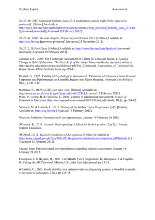 Stephen Taylor                                                                Assessment


IB, 2011b. MYP Statistical Bulletin, June 2011 moderation session (pdf) [Note: password
protected]. [Online] Available at:
http://www.ibo.org/facts/statbulletin/mypstats/documents/myp_statistical_bulletin_june_2011.pd
f [password protected] [Accessed 12 February 2012].

IB, 2011c. MYP: the next chapter. Project report October 2011. [Online] Available at:
http://occ.ibo.org [password protected] [Accessed 25 November 2011].

IB, 2012. IB Fast Facts. [Online] Available at: http://www.ibo.org/facts/fastfacts/ [password
protected] [Accessed 20 February 2012].

Lohman, D.F., 2009. The Contextual Assessment of Talent. In Vantassel-Baska, J. Leading
Change in Gifted Education: The Festschrift of Dr. Joyce Vantassel-Baska. Accessed online at
http://faculty.education.uiowa.edu/dlohman/pdf/The_Contextual_Assessment_of_Talent.pdf ed.
Waco, Texas, USA: Prufrock Press. pp.229-41.

Messick, S., 1995. Validity of Psychological Assessment: Validation of Inferences From Persons'
Responses and Performances as Scientific Inquiry Into Score Meaning. American Psychologist,
50(9), p.741–749.

Morrison, N., 2009. GCSE your time is up. [Online] Available at:
http://www.tes.co.uk/article.aspx?storycode=6012334 [Accessed 12 February 2012].
Moss, P., Girard, B. & Haniford, L., 2006. Validity in edcuational assesssment. Review of
Research in Education (http://rre.sagepub.com/content/30/1/109.full.pdf+html), 30(1), pp.109-62.

Nicolson, M. & Hannah, L., 2010. History of the Middle Years Programme (pdf). [Online]
Available at: http://occ.ibo.org [Accessed 14 February 2012].

Nicolson, Malcolm. Personal email correspondences. January 16-February 26 2012.

O'Connor, K., 2011. A repair kit for grading/ 15 fixes for broken grades - 2nd Ed.. Boston:
Pearson Education.

OFQUAL, 2011. General Conditions of Recognition. [Online] Available at:
http://www.ofqual.gov.uk/files/2011-05-16-general-conditions-of-recognition.pdf?Itemid=111
[Accessed 12 February 2012].

Rankin, Sean. Personal email correspondences regarding sciences assessment. January 16-
February 28 2012.

Thompson, J. & Hayden, M., 2011. The Middle Years Programme. In Thompson, J. & Hayden,
M. Taking the MYP forward. Melton, UK: John Catt Educational. pp.13-18.

Wikström, C., 2005. Grade stability in a criterion-referenced grading system: a Swedish example..
Assessment in Education, 12(2), pp.125-44.
 