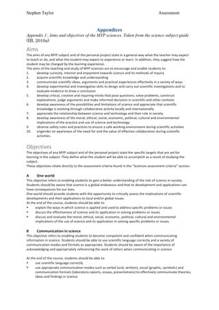 Stephen Taylor                                                                                                                           Assessment


                                                                         Appendices
Appendix 1: Aims and objectives of the MYP sciences. Taken from the science subject guide
(IB, 2010a)

Aims	
  
The	
  aims	
  of	
  any	
  MYP	
  subject	
  and	
  of	
  the	
  personal	
  project	
  state	
  in	
  a	
  general	
  way	
  what	
  the	
  teacher	
  may	
  expect	
  
to	
  teach	
  or	
  do,	
  and	
  what	
  the	
  student	
  may	
  expect	
  to	
  experience	
  or	
  learn.	
  In	
  addition,	
  they	
  suggest	
  how	
  the	
  
student	
  may	
  be	
  changed	
  by	
  the	
  learning	
  experience.	
  
The	
  aims	
  of	
  the	
  teaching	
  and	
  study	
  of	
  MYP	
  sciences	
  are	
  to	
  encourage	
  and	
  enable	
  students	
  to:	
  
1.        develop	
  curiosity,	
  interest	
  and	
  enjoyment	
  towards	
  science	
  and	
  its	
  methods	
  of	
  inquiry	
  
2.        acquire	
  scientific	
  knowledge	
  and	
  understanding	
  
3.        communicate	
  scientific	
  ideas,	
  arguments	
  and	
  practical	
  experiences	
  effectively	
  in	
  a	
  variety	
  of	
  ways	
  
4.        develop	
  experimental	
  and	
  investigative	
  skills	
  to	
  design	
  and	
  carry	
  out	
  scientific	
  investigations	
  and	
  to	
  
          evaluate	
  evidence	
  to	
  draw	
  a	
  conclusion	
  
5.        develop	
  critical,	
  creative	
  and	
  inquiring	
  minds	
  that	
  pose	
  questions,	
  solve	
  problems,	
  construct	
  
          explanations,	
  judge	
  arguments	
  and	
  make	
  informed	
  decisions	
  in	
  scientific	
  and	
  other	
  contexts	
  
6.        develop	
  awareness	
  of	
  the	
  possibilities	
  and	
  limitations	
  of	
  science	
  and	
  appreciate	
  that	
  scientific	
  
          knowledge	
  is	
  evolving	
  through	
  collaborative	
  activity	
  locally	
  and	
  internationally	
  
7.        appreciate	
  the	
  relationship	
  between	
  science	
  and	
  technology	
  and	
  their	
  role	
  in	
  society	
  
8.        develop	
  awareness	
  of	
  the	
  moral,	
  ethical,	
  social,	
  economic,	
  political,	
  cultural	
  and	
  environmental	
  
          implications	
  of	
  the	
  practice	
  and	
  use	
  of	
  science	
  and	
  technology	
  
9.        observe	
  safety	
  rules	
  and	
  practices	
  to	
  ensure	
  a	
  safe	
  working	
  environment	
  during	
  scientific	
  activities	
  
10.       engender	
  an	
  awareness	
  of	
  the	
  need	
  for	
  and	
  the	
  value	
  of	
  effective	
  collaboration	
  during	
  scientific	
  
          activities.	
  
	
  
Objectives	
  
The	
  objectives	
  of	
  any	
  MYP	
  subject	
  and	
  of	
  the	
  personal	
  project	
  state	
  the	
  specific	
  targets	
  that	
  are	
  set	
  for	
  
learning	
  in	
  the	
  subject.	
  They	
  define	
  what	
  the	
  student	
  will	
  be	
  able	
  to	
  accomplish	
  as	
  a	
  result	
  of	
  studying	
  the	
  
subject.	
  
These	
  objectives	
  relate	
  directly	
  to	
  the	
  assessment	
  criteria	
  found	
  in	
  the	
  “Sciences	
  assessment	
  criteria”	
  section.	
  
	
  
A	
       One	
  world	
  
This	
  objective	
  refers	
  to	
  enabling	
  students	
  to	
  gain	
  a	
  better	
  understanding	
  of	
  the	
  role	
  of	
  science	
  in	
  society.	
  
Students	
  should	
  be	
  aware	
  that	
  science	
  is	
  a	
  global	
  endeavour	
  and	
  that	
  its	
  development	
  and	
  applications	
  can	
  
have	
  consequences	
  for	
  our	
  lives.	
  
One	
  world	
  should	
  provide	
  students	
  with	
  the	
  opportunity	
  to	
  critically	
  assess	
  the	
  implications	
  of	
  scientific	
  
developments	
  and	
  their	
  applications	
  to	
  local	
  and/or	
  global	
  issues.	
  
At	
  the	
  end	
  of	
  the	
  course,	
  students	
  should	
  be	
  able	
  to:	
  
•        explain	
  the	
  ways	
  in	
  which	
  science	
  is	
  applied	
  and	
  used	
  to	
  address	
  specific	
  problems	
  or	
  issues	
  
•        discuss	
  the	
  effectiveness	
  of	
  science	
  and	
  its	
  application	
  in	
  solving	
  problems	
  or	
  issues	
  
•        discuss	
  and	
  evaluate	
  the	
  moral,	
  ethical,	
  social,	
  economic,	
  political,	
  cultural	
  and	
  environmental	
  
         implications	
  of	
  the	
  use	
  of	
  science	
  and	
  its	
  application	
  in	
  solving	
  specific	
  problems	
  or	
  issues.	
  
	
  
B	
       Communication	
  in	
  science	
  
This	
  objective	
  refers	
  to	
  enabling	
  students	
  to	
  become	
  competent	
  and	
  confident	
  when	
  communicating	
  
information	
  in	
  science.	
  Students	
  should	
  be	
  able	
  to	
  use	
  scientific	
  language	
  correctly	
  and	
  a	
  variety	
  of	
  
communication	
  modes	
  and	
  formats	
  as	
  appropriate.	
  Students	
  should	
  be	
  aware	
  of	
  the	
  importance	
  of	
  
acknowledging	
  and	
  appropriately	
  referencing	
  the	
  work	
  of	
  others	
  when	
  communicating	
  in	
  science.	
  
	
  
At	
  the	
  end	
  of	
  the	
  course,	
  students	
  should	
  be	
  able	
  to:	
  
•        use	
  scientific	
  language	
  correctly	
  
•        use	
  appropriate	
  communication	
  modes	
  such	
  as	
  verbal	
  (oral,	
  written),	
  visual	
  (graphic,	
  symbolic)	
  and	
  
         communication	
  formats	
  (laboratory	
  reports,	
  essays,	
  presentations)	
  to	
  effectively	
  communicate	
  theories,	
  
         ideas	
  and	
  findings	
  in	
  science	
  
 