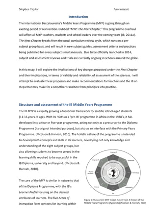 Stephen Taylor                                                                                                                     Assessment

                                                                   Introduction	
  
The	
  International	
  Baccalaureate’s	
  Middle	
  Years	
  Programme	
  (MYP)	
  is	
  going	
  through	
  an	
  
exciting	
  period	
  of	
  reinvention.	
  Dubbed	
  “MYP:	
  The	
  Next	
  Chapter,”	
  this	
  programme	
  overhaul	
  
will	
  affect	
  all	
  MYP	
  teachers,	
  students	
  and	
  school	
  leaders	
  over	
  the	
  coming	
  years	
  (IB,	
  2011a).	
  
The	
  Next	
  Chapter	
  breaks	
  from	
  the	
  usual	
  curriculum	
  review	
  cycle,	
  which	
  runs	
  on	
  a	
  per-­‐
subject	
  group	
  basis,	
  and	
  will	
  result	
  in	
  new	
  subject	
  guides,	
  assessment	
  criteria	
  and	
  practices	
  
being	
  published	
  for	
  every	
  subject	
  simultaneously.	
  	
  Due	
  to	
  be	
  officially	
  launched	
  in	
  2014,	
  
subject	
  and	
  assessment	
  reviews	
  and	
  trials	
  are	
  currently	
  ongoing	
  in	
  schools	
  around	
  the	
  globe.	
  	
  	
  
	
  
In	
  this	
  essay,	
  I	
  will	
  explore	
  the	
  implications	
  of	
  key	
  changes	
  proposed	
  under	
  the	
  Next	
  Chapter	
  
and	
  their	
  implications,	
  in	
  terms	
  of	
  validity	
  and	
  reliability,	
  of	
  assessment	
  of	
  the	
  sciences.	
  I	
  will	
  
attempt	
  to	
  evaluate	
  these	
  proposals	
  and	
  make	
  recommendations	
  for	
  teachers	
  and	
  the	
  IB	
  on	
  
steps	
  that	
  may	
  make	
  for	
  a	
  smoother	
  transition	
  from	
  principles	
  into	
  practice.	
  	
  	
  
	
  
	
  
Structure	
  and	
  assessment	
  of	
  the	
  IB	
  Middle	
  Years	
  Programme	
  
The	
  IB	
  MYP	
  is	
  a	
  rapidly	
  growing	
  educational	
  framework	
  for	
  middle	
  school-­‐aged	
  students	
  
(11-­‐16	
  years	
  of	
  age).	
  With	
  its	
  roots	
  as	
  a	
  ‘pre-­‐IB’	
  programme	
  in	
  Africa	
  in	
  the	
  1980’s,	
  it	
  has	
  
developed	
  into	
  a	
  four	
  or	
  five-­‐year	
  programme,	
  acting	
  not	
  only	
  as	
  a	
  precursor	
  to	
  the	
  Diploma	
  
Programme	
  (its	
  original	
  intended	
  purpose),	
  but	
  also	
  as	
  an	
  interface	
  with	
  the	
  Primary	
  Years	
  
Programme.	
  (Nicolson	
  &	
  Hannah,	
  2010).	
  The	
  holistic	
  nature	
  of	
  the	
  programme	
  is	
  intended	
  
to	
  develop	
  both	
  concepts	
  and	
  skills	
  in	
  its	
  learners,	
  developing	
  not	
  only	
  knowledge	
  and	
  
understanding	
  of	
  the	
  eight	
  subject	
  groups,	
  but	
  
also	
  allowing	
  students	
  to	
  become	
  versed	
  in	
  the	
  
learning	
  skills	
  required	
  to	
  be	
  successful	
  in	
  the	
  
IB	
  Diploma,	
  university	
  and	
  beyond.	
  (Nicolson	
  &	
  
Hannah,	
  2010).	
  	
  
	
  
The	
  core	
  of	
  the	
  MYP	
  is	
  similar	
  in	
  nature	
  to	
  that	
  
of	
  the	
  Diploma	
  Programme,	
  with	
  the	
  IB’s	
  
Learner	
  Profile	
  focusing	
  on	
  the	
  desired	
  
attributes	
  of	
  learners.	
  The	
  five	
  Areas	
  of	
  
                                                                                      Figure	
  1:	
  The	
  current	
  MYP	
  model.	
  Taken	
  from	
  A	
  History	
  of	
  the	
  
interaction	
  form	
  contexts	
  for	
  learning	
  within	
                        Middle	
  Years	
  Programme	
  (Appendix)	
  (Nicolson	
  &	
  Hannah,	
  2010)	
  
 