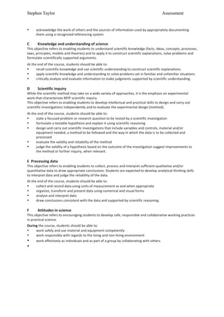 Stephen Taylor                                                                                                                        Assessment


•       acknowledge	
  the	
  work	
  of	
  others	
  and	
  the	
  sources	
  of	
  information	
  used	
  by	
  appropriately	
  documenting	
  
        them	
  using	
  a	
  recognized	
  referencing	
  system.	
  
	
  
C	
       Knowledge	
  and	
  understanding	
  of	
  science	
  
This	
  objective	
  refers	
  to	
  enabling	
  students	
  to	
  understand	
  scientific	
  knowledge	
  (facts,	
  ideas,	
  concepts,	
  processes,	
  
laws,	
  principles,	
  models	
  and	
  theories)	
  and	
  to	
  apply	
  it	
  to	
  construct	
  scientific	
  explanations,	
  solve	
  problems	
  and	
  
formulate	
  scientifically	
  supported	
  arguments.	
  
	
  

At	
  the	
  end	
  of	
  the	
  course,	
  students	
  should	
  be	
  able	
  to:	
  
•        recall	
  scientific	
  knowledge	
  and	
  use	
  scientific	
  understanding	
  to	
  construct	
  scientific	
  explanations	
  
•        apply	
  scientific	
  knowledge	
  and	
  understanding	
  to	
  solve	
  problems	
  set	
  in	
  familiar	
  and	
  unfamiliar	
  situations	
  
•        critically	
  analyse	
  and	
  evaluate	
  information	
  to	
  make	
  judgments	
  supported	
  by	
  scientific	
  understanding.	
  
	
  
D	
       Scientific	
  inquiry	
  
While	
  the	
  scientific	
  method	
  may	
  take	
  on	
  a	
  wide	
  variety	
  of	
  approaches,	
  it	
  is	
  the	
  emphasis	
  on	
  experimental	
  
work	
  that	
  characterizes	
  MYP	
  scientific	
  inquiry.	
  
This	
  objective	
  refers	
  to	
  enabling	
  students	
  to	
  develop	
  intellectual	
  and	
  practical	
  skills	
  to	
  design	
  and	
  carry	
  out	
  
scientific	
  investigations	
  independently	
  and	
  to	
  evaluate	
  the	
  experimental	
  design	
  (method).	
  
	
  

At	
  the	
  end	
  of	
  the	
  course,	
  students	
  should	
  be	
  able	
  to:	
  
•        state	
  a	
  focused	
  problem	
  or	
  research	
  question	
  to	
  be	
  tested	
  by	
  a	
  scientific	
  investigation	
  
•        formulate	
  a	
  testable	
  hypothesis	
  and	
  explain	
  it	
  using	
  scientific	
  reasoning	
  
•        design	
  and	
  carry	
  out	
  scientific	
  investigations	
  that	
  include	
  variables	
  and	
  controls,	
  material	
  and/or	
  
         equipment	
  needed,	
  a	
  method	
  to	
  be	
  followed	
  and	
  the	
  way	
  in	
  which	
  the	
  data	
  is	
  to	
  be	
  collected	
  and	
  
         processed	
  
•        evaluate	
  the	
  validity	
  and	
  reliability	
  of	
  the	
  method	
  
•        judge	
  the	
  validity	
  of	
  a	
  hypothesis	
  based	
  on	
  the	
  outcome	
  of	
  the	
  investigation	
  suggest	
  improvements	
  to	
  
         the	
  method	
  or	
  further	
  inquiry,	
  when	
  relevant.	
  
	
  
E	
  	
  Processing	
  data	
  
This	
  objective	
  refers	
  to	
  enabling	
  students	
  to	
  collect,	
  process	
  and	
  interpret	
  sufficient	
  qualitative	
  and/or	
  
quantitative	
  data	
  to	
  draw	
  appropriate	
  conclusions.	
  Students	
  are	
  expected	
  to	
  develop	
  analytical	
  thinking	
  skills	
  
to	
  interpret	
  data	
  and	
  judge	
  the	
  reliability	
  of	
  the	
  data.	
  
	
  


At	
  the	
  end	
  of	
  the	
  course,	
  students	
  should	
  be	
  able	
  to:	
  
•        collect	
  and	
  record	
  data	
  using	
  units	
  of	
  measurement	
  as	
  and	
  when	
  appropriate	
  	
   	
  
•        organize,	
  transform	
  and	
  present	
  data	
  using	
  numerical	
  and	
  visual	
  forms	
  	
  
•        analyse	
  and	
  interpret	
  data	
  	
  
•        draw	
  conclusions	
  consistent	
  with	
  the	
  data	
  and	
  supported	
  by	
  scientific	
  reasoning.	
  
	
  
F	
       Attitudes	
  in	
  science	
  
This	
  objective	
  refers	
  to	
  encouraging	
  students	
  to	
  develop	
  safe,	
  responsible	
  and	
  collaborative	
  working	
  practices	
  
in	
  practical	
  science.	
  
	
  


During	
  the	
  course,	
  students	
  should	
  be	
  able	
  to:	
  
•    work	
  safely	
  and	
  use	
  material	
  and	
  equipment	
  competently	
  	
  
•    work	
  responsibly	
  with	
  regards	
  to	
  the	
  living	
  and	
  non-­‐living	
  environment	
  	
  
•    work	
  effectively	
  as	
  individuals	
  and	
  as	
  part	
  of	
  a	
  group	
  by	
  collaborating	
  with	
  others.
•
 