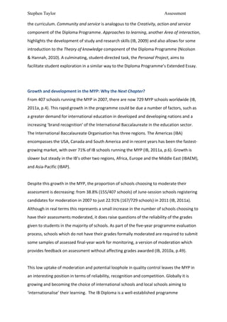 Stephen Taylor                                                                                                   Assessment

the	
  curriculum.	
  Community	
  and	
  service	
  is	
  analogous	
  to	
  the	
  Creativity,	
  action	
  and	
  service	
  
component	
  of	
  the	
  Diploma	
  Programme.	
  Approaches	
  to	
  learning,	
  another	
  Area	
  of	
  interaction,	
  
highlights	
  the	
  development	
  of	
  study	
  and	
  research	
  skills	
  (IB,	
  2009)	
  and	
  also	
  allows	
  for	
  some	
  
introduction	
  to	
  the	
  Theory	
  of	
  knowledge	
  component	
  of	
  the	
  Diploma	
  Programme	
  (Nicolson	
  
&	
  Hannah,	
  2010).	
  A	
  culminating,	
  student-­‐directed	
  task,	
  the	
  Personal	
  Project,	
  aims	
  to	
  
facilitate	
  student	
  exploration	
  in	
  a	
  similar	
  way	
  to	
  the	
  Diploma	
  Programme’s	
  Extended	
  Essay.	
  	
  
	
  
	
  
Growth	
  and	
  development	
  in	
  the	
  MYP:	
  Why	
  the	
  Next	
  Chapter?	
  
From	
  407	
  schools	
  running	
  the	
  MYP	
  in	
  2007,	
  there	
  are	
  now	
  729	
  MYP	
  schools	
  worldwide	
  (IB,	
  
2011a,	
  p.4).	
  This	
  rapid	
  growth	
  in	
  the	
  programme	
  could	
  be	
  due	
  a	
  number	
  of	
  factors,	
  such	
  as	
  
a	
  greater	
  demand	
  for	
  international	
  education	
  in	
  developed	
  and	
  developing	
  nations	
  and	
  a	
  
increasing	
  ‘brand	
  recognition’	
  of	
  the	
  International	
  Baccalaureate	
  in	
  the	
  education	
  sector.	
  
The	
  International	
  Baccalaureate	
  Organisation	
  has	
  three	
  regions.	
  The	
  Americas	
  (IBA)	
  
encompasses	
  the	
  USA,	
  Canada	
  and	
  South	
  America	
  and	
  in	
  recent	
  years	
  has	
  been	
  the	
  fastest-­‐
growing	
  market,	
  with	
  over	
  71%	
  of	
  IB	
  schools	
  running	
  the	
  MYP	
  (IB,	
  2011a,	
  p.6).	
  Growth	
  is	
  
slower	
  but	
  steady	
  in	
  the	
  IB’s	
  other	
  two	
  regions,	
  Africa,	
  Europe	
  and	
  the	
  Middle	
  East	
  (IBAEM),	
  
and	
  Asia-­‐Pacific	
  (IBAP).	
  	
  
	
  
Despite	
  this	
  growth	
  in	
  the	
  MYP,	
  the	
  proportion	
  of	
  schools	
  choosing	
  to	
  moderate	
  their	
  
assessment	
  is	
  decreasing:	
  from	
  38.8%	
  (155/407	
  schools)	
  of	
  June-­‐session	
  schools	
  registering	
  
candidates	
  for	
  moderation	
  in	
  2007	
  to	
  just	
  22.91%	
  (167/729	
  schools)	
  in	
  2011	
  (IB,	
  2011a).	
  
Although	
  in	
  real	
  terms	
  this	
  represents	
  a	
  small	
  increase	
  in	
  the	
  number	
  of	
  schools	
  choosing	
  to	
  
have	
  their	
  assessments	
  moderated,	
  it	
  does	
  raise	
  questions	
  of	
  the	
  reliability	
  of	
  the	
  grades	
  
given	
  to	
  students	
  in	
  the	
  majority	
  of	
  schools.	
  As	
  part	
  of	
  the	
  five-­‐year	
  programme	
  evaluation	
  
process,	
  schools	
  which	
  do	
  not	
  have	
  their	
  grades	
  formally	
  moderated	
  are	
  required	
  to	
  submit	
  
some	
  samples	
  of	
  assessed	
  final-­‐year	
  work	
  for	
  monitoring,	
  a	
  version	
  of	
  moderation	
  which	
  
provides	
  feedback	
  on	
  assessment	
  without	
  affecting	
  grades	
  awarded	
  (IB,	
  2010a,	
  p.49).	
  	
  
	
  
This	
  low	
  uptake	
  of	
  moderation	
  and	
  potential	
  loophole	
  in	
  quality	
  control	
  leaves	
  the	
  MYP	
  in	
  
an	
  interesting	
  position	
  in	
  terms	
  of	
  reliability,	
  recognition	
  and	
  competition.	
  Globally	
  it	
  is	
  
growing	
  and	
  becoming	
  the	
  choice	
  of	
  international	
  schools	
  and	
  local	
  schools	
  aiming	
  to	
  
‘internationalise’	
  their	
  learning.	
  	
  The	
  IB	
  Diploma	
  is	
  a	
  well-­‐established	
  programme	
  
 