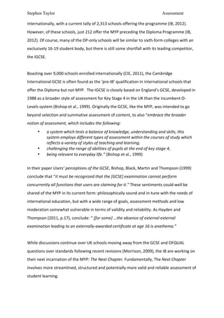 Stephen Taylor                                                                                                       Assessment

internationally,	
  with	
  a	
  current	
  tally	
  of	
  2,313	
  schools	
  offering	
  the	
  programme	
  (IB,	
  2012).	
  
However,	
  of	
  these	
  schools,	
  just	
  212	
  offer	
  the	
  MYP	
  preceding	
  the	
  Diploma	
  Programme	
  (IB,	
  
2012).	
  Of	
  course,	
  many	
  of	
  the	
  DP-­‐only	
  schools	
  will	
  be	
  similar	
  to	
  sixth-­‐form	
  colleges	
  with	
  an	
  
exclusively	
  16-­‐19	
  student	
  body,	
  but	
  there	
  is	
  still	
  some	
  shortfall	
  with	
  its	
  leading	
  competitor,	
  
the	
  IGCSE.	
  	
  
	
  
Boasting	
  over	
  9,000	
  schools	
  enrolled	
  internationally	
  (CIE,	
  2011),	
  the	
  Cambridge	
  
International	
  GCSE	
  is	
  often	
  found	
  as	
  the	
  ‘pre-­‐IB’	
  qualification	
  in	
  international	
  schools	
  that	
  
offer	
  the	
  Diploma	
  but	
  not	
  MYP.	
  	
  The	
  IGCSE	
  is	
  closely	
  based	
  on	
  England’s	
  GCSE,	
  developed	
  in	
  
1988	
  as	
  a	
  broader	
  style	
  of	
  assessment	
  for	
  Key	
  Stage	
  4	
  in	
  the	
  UK	
  than	
  the	
  incumbent	
  O-­‐
Levels	
  system	
  (Bishop	
  et	
  al.,	
  1999).	
  Originally	
  the	
  GCSE,	
  like	
  the	
  MYP,	
  was	
  intended	
  to	
  go	
  
beyond	
  selection	
  and	
  summative	
  assessment	
  of	
  content,	
  to	
  also	
  “embrace	
  the	
  broader	
  
notion	
  of	
  assessment,	
  which	
  includes	
  the	
  following:	
  
          •        a	
  system	
  which	
  tests	
  a	
  balance	
  of	
  knowledge,	
  understanding	
  and	
  skills;	
  this	
  
                   system	
  employs	
  different	
  types	
  of	
  assessment	
  within	
  the	
  courses	
  of	
  study	
  which	
  
                   reflects	
  a	
  variety	
  of	
  styles	
  of	
  teaching	
  and	
  learning;	
  	
  
          •        challenging	
  the	
  range	
  of	
  abilities	
  of	
  pupils	
  at	
  the	
  end	
  of	
  key	
  stage	
  4;	
  	
  
          •        being	
  relevant	
  to	
  everyday	
  life.”	
  (Bishop	
  et	
  al.,	
  1999)	
  
	
  
In	
  their	
  paper	
  Users’	
  perceptions	
  of	
  the	
  GCSE,	
  Bishop,	
  Black,	
  Martin	
  and	
  Thompson	
  (1999)	
  
conclude	
  that	
  “it	
  must	
  be	
  recognized	
  that	
  the	
  [GCSE]	
  examination	
  cannot	
  perform	
  
concurrently	
  all	
  functions	
  that	
  users	
  are	
  claiming	
  for	
  it.”	
  These	
  sentiments	
  could	
  well	
  be	
  
shared	
  of	
  the	
  MYP	
  in	
  its	
  current	
  form:	
  philosophically	
  sound	
  and	
  in-­‐tune	
  with	
  the	
  needs	
  of	
  
international	
  education,	
  but	
  with	
  a	
  wide	
  range	
  of	
  goals,	
  assessment	
  methods	
  and	
  low	
  
moderation	
  somewhat	
  vulnerable	
  in	
  terms	
  of	
  validity	
  and	
  reliability.	
  As	
  Hayden	
  and	
  
Thompson	
  (2011,	
  p.17),	
  conclude:	
  “	
  [for	
  some]	
  …the	
  absence	
  of	
  external	
  external	
  
examination	
  leading	
  to	
  an	
  externally-­‐awarded	
  certificate	
  at	
  age	
  16	
  is	
  anathema.”	
  
	
  
While	
  discussions	
  continue	
  over	
  UK	
  schools	
  moving	
  away	
  from	
  the	
  GCSE	
  and	
  OFQUAL	
  
questions	
  over	
  standards	
  following	
  recent	
  revisions	
  (Morrison,	
  2009),	
  the	
  IB	
  are	
  working	
  on	
  
their	
  next	
  incarnation	
  of	
  the	
  MYP:	
  The	
  Next	
  Chapter.	
  Fundamentally,	
  The	
  Next	
  Chapter	
  
involves	
  more	
  streamlined,	
  structured	
  and	
  potentially	
  more	
  valid	
  and	
  reliable	
  assessment	
  of	
  
student	
  learning.	
  	
  
	
  
 