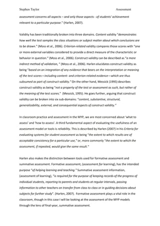 Stephen Taylor                                                                                                        Assessment

assessment	
  concerns	
  all	
  aspects	
  –	
  and	
  only	
  those	
  aspects	
  -­‐	
  of	
  students'	
  achievement	
  
relevant	
  to	
  a	
  particular	
  purpose.”	
  (Harlen,	
  2007).	
  	
  
	
  
Validity	
  has	
  been	
  traditionally	
  broken	
  into	
  three	
  domains.	
  Content	
  validity	
  “demonstrates	
  
how	
  well	
  the	
  test	
  samples	
  the	
  class	
  situations	
  or	
  subject	
  matter	
  about	
  which	
  conclusions	
  are	
  
to	
  be	
  drawn.”	
  (Moss	
  et	
  al.,	
  2006).	
  Criterion-­‐related	
  validity	
  compares	
  those	
  scores	
  with	
  “one	
  
or	
  more	
  external	
  variables	
  considered	
  to	
  provide	
  a	
  direct	
  measure	
  of	
  the	
  characteristic	
  or	
  
behavior	
  in	
  question.”	
  (Moss	
  et	
  al.,	
  2006).	
  Construct	
  validity	
  can	
  be	
  described	
  as	
  “a	
  more	
  
indirect	
  method	
  of	
  validation,	
  “	
  (Moss	
  et	
  al.,	
  2006).	
  Harlen	
  elucidates	
  construct	
  validity	
  as	
  
being	
  “based	
  on	
  an	
  integration	
  of	
  any	
  evidence	
  that	
  bears	
  on	
  the	
  interpretation	
  or	
  meaning	
  
of	
  the	
  test	
  scores—including	
  content-­‐	
  and	
  criterion-­‐related	
  evidence—which	
  are	
  thus	
  
subsumed	
  as	
  part	
  of	
  construct	
  validity.” On	
  the	
  other	
  hand, Messick	
  (1995)	
  describes	
  
construct	
  validity	
  as	
  being	
  “not	
  a	
  property	
  of	
  the	
  test	
  or	
  assessment	
  as	
  such,	
  but	
  rather	
  of	
  
the	
  meaning	
  of	
  the	
  test	
  scores.”	
  	
  (Messick,	
  1995).	
  He	
  goes	
  further,	
  arguing	
  that	
  construct	
  
validity	
  can	
  be	
  broken	
  into	
  six	
  sub-­‐domains:	
  “content,	
  substantive,	
  structural,	
  
generalizability,	
  external,	
  and	
  consequential	
  aspects	
  of	
  construct	
  validity.”	
  	
  
	
  
In	
  classroom	
  practice	
  and	
  assessment	
  in	
  the	
  MYP,	
  we	
  are	
  most	
  concerned	
  about	
  ‘what	
  to	
  
assess’	
  and	
  ‘how	
  to	
  assess’.	
  A	
  third	
  fundamental	
  aspect	
  of	
  evaluating	
  the	
  usefulness	
  of	
  an	
  
assessment	
  model	
  or	
  tools	
  is	
  reliability.	
  This	
  is	
  described	
  by	
  Harlen	
  (2007)	
  in	
  his	
  Criteria	
  for	
  
evaluating	
  systems	
  for	
  student	
  assessment	
  as	
  being	
  “the	
  extent	
  to	
  which	
  results	
  are	
  of	
  
acceptable	
  consistency	
  for	
  a	
  particular	
  use,”	
  or,	
  more	
  commonly	
  “the	
  extent	
  to	
  which	
  the	
  
assessment,	
  if	
  repeated,	
  would	
  give	
  the	
  same	
  result.”	
  
	
  
Harlen	
  also	
  makes	
  the	
  distinction	
  between	
  tools	
  used	
  for	
  formative	
  assessment	
  and	
  
summative	
  assessment.	
  Formative	
  assessment,	
  (assessment	
  for	
  learning),	
  has	
  the	
  intended	
  
purpose	
  “of	
  helping	
  learning	
  and	
  teaching.”	
  Summative	
  assessment	
  information,	
  
(assessment	
  of	
  learning),	
  “is	
  required	
  for	
  the	
  purpose	
  of	
  keeping	
  records	
  of	
  the	
  progress	
  of	
  
individual	
  students,	
  reporting	
  to	
  parents	
  and	
  students	
  at	
  regular	
  intervals,	
  passing	
  
information	
  to	
  other	
  teachers	
  on	
  transfer	
  from	
  class	
  to	
  class	
  or	
  in	
  guiding	
  decisions	
  about	
  
subjects	
  for	
  further	
  study”.	
  (Harlen,	
  2007).	
  	
  Formative	
  assessment	
  plays	
  a	
  vital	
  role	
  in	
  the	
  
classroom,	
  though	
  in	
  this	
  case	
  I	
  will	
  be	
  looking	
  at	
  the	
  assessment	
  of	
  the	
  MYP	
  models	
  
through	
  the	
  lens	
  of	
  final-­‐year,	
  summative	
  assessment.	
  	
  
 