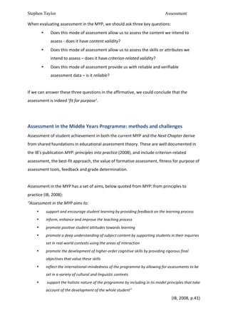 Stephen Taylor                                                                                                              Assessment

When	
  evaluating	
  assessment	
  in	
  the	
  MYP,	
  we	
  should	
  ask	
  three	
  key	
  questions:	
  	
  
            •       Does	
  this	
  mode	
  of	
  assessment	
  allow	
  us	
  to	
  assess	
  the	
  content	
  we	
  intend	
  to	
  
                    assess	
  -­‐	
  does	
  it	
  have	
  content	
  validity?	
  
            •       Does	
  this	
  mode	
  of	
  assessment	
  allow	
  us	
  to	
  assess	
  the	
  skills	
  or	
  attributes	
  we	
  
                    intend	
  to	
  assess	
  –	
  does	
  it	
  have	
  criterion-­‐related	
  validity?	
  
            •       Does	
  this	
  mode	
  of	
  assessment	
  provide	
  us	
  with	
  reliable	
  and	
  verifiable	
  
                    assessment	
  data	
  –	
  is	
  it	
  reliable?	
  
	
  
If	
  we	
  can	
  answer	
  these	
  three	
  questions	
  in	
  the	
  affirmative,	
  we	
  could	
  conclude	
  that	
  the	
  
assessment	
  is	
  indeed	
  ‘fit	
  for	
  purpose’.	
  	
  
	
  
	
  
Assessment	
  in	
  the	
  Middle	
  Years	
  Programme:	
  methods	
  and	
  challenges	
  
Assessment	
  of	
  student	
  achievement	
  in	
  both	
  the	
  current	
  MYP	
  and	
  the	
  Next	
  Chapter	
  derive	
  
from	
  shared	
  foundations	
  in	
  educational	
  assessment	
  theory.	
  These	
  are	
  well	
  documented	
  in	
  
the	
  IB’s	
  publication	
  MYP:	
  principles	
  into	
  practice	
  (2008),	
  and	
  include	
  criterion-­‐related	
  
assessment,	
  the	
  best-­‐fit	
  approach,	
  the	
  value	
  of	
  formative	
  assessment,	
  fitness	
  for	
  purpose	
  of	
  
assessment	
  tools,	
  feedback	
  and	
  grade	
  determination.	
  	
  
	
  
Assessment	
  in	
  the	
  MYP	
  has	
  a	
  set	
  of	
  aims,	
  below	
  quoted	
  from	
  MYP:	
  from	
  principles	
  to	
  
practice	
  (IB,	
  2008):	
  	
  
“Assessment	
  in	
  the	
  MYP	
  aims	
  to:	
  
        •       support	
  and	
  encourage	
  student	
  learning	
  by	
  providing	
  feedback	
  on	
  the	
  learning	
  process	
  
        •       inform,	
  enhance	
  and	
  improve	
  the	
  teaching	
  process	
  
        •       promote	
  positive	
  student	
  attitudes	
  towards	
  learning	
  
        •       promote	
  a	
  deep	
  understanding	
  of	
  subject	
  content	
  by	
  supporting	
  students	
  in	
  their	
  inquiries	
  
                set	
  in	
  real	
  world	
  contexts	
  using	
  the	
  areas	
  of	
  interaction	
  
        •       promote	
  the	
  development	
  of	
  higher-­‐order	
  cognitive	
  skills	
  by	
  providing	
  rigorous	
  final	
  
                objectives	
  that	
  value	
  these	
  skills	
  
        •       reflect	
  the	
  international-­‐mindedness	
  of	
  the	
  programme	
  by	
  allowing	
  for	
  assessments	
  to	
  be	
  
                set	
  in	
  a	
  variety	
  of	
  cultural	
  and	
  linguistic	
  contexts	
  
        •       	
  support	
  the	
  holistic	
  nature	
  of	
  the	
  programme	
  by	
  including	
  in	
  its	
  model	
  principles	
  that	
  take	
  
                account	
  of	
  the	
  development	
  of	
  the	
  whole	
  student”	
  
                                                                                                                                  (IB,	
  2008,	
  p.41)	
  
 