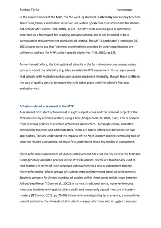 Stephen Taylor                                                                                                        Assessment

In	
  the	
  current	
  model	
  of	
  the	
  MYP,	
  “all	
  the	
  work	
  of	
  students	
  is	
  internally	
  assessed	
  by	
  teachers.	
  
There	
  is	
  no	
  formal	
  examination	
  structure,	
  no	
  system	
  of	
  external	
  assessment	
  and	
  the	
  IB	
  does	
  
not	
  provide	
  MYP	
  exams.”	
  (IB,	
  2010a,	
  p.52).	
  The	
  MYP	
  in	
  its	
  current	
  guise	
  is	
  commonly	
  
described	
  as	
  a	
  framework	
  for	
  teaching	
  and	
  assessment,	
  and	
  is	
  not	
  intended	
  to	
  be	
  a	
  
curriculum	
  or	
  replacement	
  for	
  standardized	
  testing.	
  The	
  MYP	
  Coordinator’s	
  Handbook	
  (IB,	
  
2010a)	
  goes	
  on	
  to	
  say	
  that	
  “external	
  examinations	
  provided	
  by	
  other	
  organisations	
  are	
  
unlikely	
  to	
  address	
  the	
  MYP	
  subject-­‐specific	
  objectives.”	
  (IB,	
  2010a,	
  p.52).	
  	
  
	
  
As	
  mentioned	
  before,	
  the	
  low	
  uptake	
  of	
  schools	
  in	
  the	
  formal	
  moderation	
  process	
  raises	
  
concerns	
  about	
  the	
  reliability	
  of	
  grades	
  awarded	
  in	
  MYP	
  assessment.	
  It	
  is	
  a	
  requirement	
  
that	
  schools	
  with	
  multiple	
  teachers	
  per	
  section	
  moderate	
  internally,	
  though	
  there	
  is	
  little	
  in	
  
the	
  way	
  of	
  quality	
  control	
  to	
  ensure	
  that	
  this	
  takes	
  place	
  until	
  the	
  school’s	
  five-­‐year	
  
evaluation	
  visit.	
  	
  
	
  
	
  
Criterion-­‐related	
  assessment	
  in	
  the	
  MYP	
  
Assessment	
  of	
  student	
  achievement	
  in	
  eight	
  subject	
  areas	
  and	
  the	
  personal	
  project	
  of	
  the	
  
MYP	
  are	
  entirely	
  criterion-­‐related,	
  using	
  a	
  best-­‐fit	
  approach	
  (IB,	
  2008,	
  p.40).	
  This	
  is	
  derived	
  
from	
  previous	
  practice	
  in	
  criterion-­‐referenced	
  assessment.	
  	
  Although	
  similar,	
  and	
  often	
  
confused	
  by	
  teachers	
  and	
  administrators,	
  there	
  are	
  subtle	
  differences	
  between	
  the	
  two	
  
approaches.	
  To	
  fully	
  understand	
  the	
  impacts	
  of	
  the	
  Next	
  Chapter	
  and	
  the	
  continuing	
  role	
  of	
  
criterion-­‐related	
  assessment,	
  we	
  must	
  first	
  understand	
  these	
  key	
  modes	
  of	
  assessment.	
  	
  
	
  
Norm-­‐referenced	
  assessment	
  of	
  student	
  achievement	
  does	
  not	
  overtly	
  exist	
  in	
  the	
  MYP	
  and	
  
is	
  not	
  generally	
  accepted	
  practice	
  in	
  the	
  MYP	
  classroom.	
  Norms	
  are	
  traditionally	
  used	
  to	
  
rank	
  learners	
  in	
  terms	
  of	
  their	
  perceived	
  achievement	
  in	
  a	
  test	
  or	
  assessment	
  battery.	
  
Norm-­‐referencing	
  “places	
  groups	
  of	
  students	
  into	
  predetermined	
  bands	
  of	
  achievements.	
  
Students	
  compete	
  for	
  limited	
  numbers	
  of	
  grades	
  within	
  these	
  bands	
  which	
  range	
  between	
  
fail	
  and	
  excellence.”	
  (Dunn	
  et	
  al.,	
  2002)	
  In	
  its	
  most	
  traditional	
  sense,	
  norm-­‐referencing	
  
measures	
  students	
  only	
  against	
  others	
  and	
  is	
  not	
  necessarily	
  a	
  good	
  measure	
  of	
  content	
  
mastery	
  (O'Connor,	
  2011,	
  pp.79-­‐80).	
  Norm-­‐referenced	
  grading	
  is,	
  in	
  essence,	
  a	
  competitive	
  
pursuit	
  and	
  not	
  in	
  the	
  interests	
  of	
  all	
  students	
  –	
  especially	
  those	
  who	
  struggle	
  to	
  succeed.	
  
 