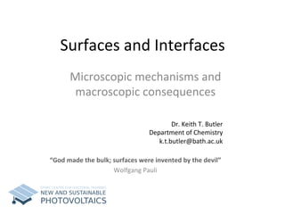 Surfaces	
  and	
  Interfaces	
  
Microscopic	
  mechanisms	
  and	
  
macroscopic	
  consequences	
  
	
  Dr.	
  Keith	
  T.	
  Butler	
  
Department	
  of	
  Chemistry	
  
k.t.butler@bath.ac.uk	
  	
  
“God	
  made	
  the	
  bulk;	
  surfaces	
  were	
  invented	
  by	
  the	
  devil”	
  
Wolfgang	
  Pauli	
  
 