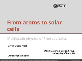 Jarvist Moore Frost (University of Bath, UK) From atoms to solar cells: Multiscale physics of photovoltaics 5th March 2015
Jarvist Moore Frost
Walsh Materials Design Group,
University of Bath, UK
j.m.frost@bath.ac.uk
From atoms to solar
cells
Multiscale physics of Photovoltaics
 