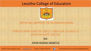 Lesotho College of Education
Re Bona Leseli Leseling La Hao. www.lce.ac.ls contacts: (+266) 22312721 www.facebook.com/LesothoCollegeOfEducation
BATHO BA LIBOPEHO TSE SA AMOHELEHENG
POPEHO KAPA KAHO EA ’MELE, ’MALA OA LETLALO LE
MEKHOA KAPA LIKETSO.
KA:
JOHN KOENA MABITLE
 