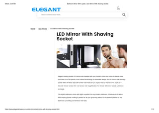 6/9/23, 2:05 AM Bathoom Mirror With Lights | LED Mirror With Shaving Socket
https://www.elegantshowers.co.uk/led-mirrors/led-mirror-with-shaving-socket.html 1/15
Home | LED Mirrors | LED Mirror With Shaving Socket
LED Mirror With Shaving
Socket
Elegant shaving socket LED mirrors are invented with your home in mind and come in diverse styles
and sizes to suit all spaces. From vibrant technology to minimalist design, our LED mirrors with shaving
socket offers timeless style with all the main features you expect from a shaver mirror, such as a
discreet shaver socket, infra-red sensor and magnification; the shaver LED mirror boasts substance
and style.
This stylish bathroom mirror with lights is perfect for any modern bathroom. It features a LED Mirror
With Shaving Socket, making it perfect for all your grooming needs. It's the perfect addition to any
bathroom, providing convenience and style.

Search entire store here...

 