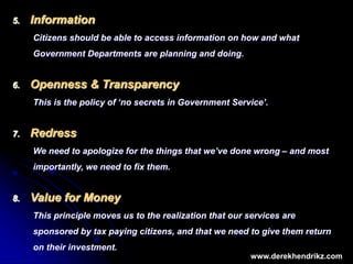 5. Information
Citizens should be able to access information on how and what
Government Departments are planning and doing.
6. Openness & Transparency
This is the policy of ‘no secrets in Government Service’.
7. Redress
We need to apologize for the things that we’ve done wrong – and most
importantly, we need to fix them.
8. Value for Money
This principle moves us to the realization that our services are
sponsored by tax paying citizens, and that we need to give them return
on their investment.
www.derekhendrikz.com
 