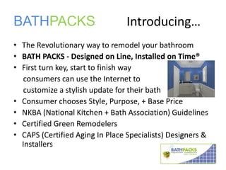 BATHPACKS 		Introducing… The Revolutionary way to remodel your bathroom BATH PACKS - Designed on Line, Installed on Time® First turn key, start to finish way      consumers can use the Internet to       customize a stylish update for their bath Consumer chooses Style, Purpose, + Base Price NKBA (National Kitchen + Bath Association) Guidelines Certified Green Remodelers CAPS (Certified Aging In Place Specialists) Designers & Installers 
