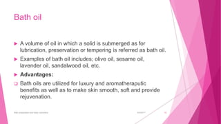 Bath oil
 A volume of oil in which a solid is submerged as for
lubrication, preservation or tempering is referred as bath oil.
 Examples of bath oil includes; olive oil, sesame oil,
lavender oil, sandalwood oil, etc.
 Advantages:
 Bath oils are utilized for luxury and aromatheraputic
benefits as well as to make skin smooth, soft and provide
rejuvenation.
6/4/2017Bath preparation and baby cosmetics 10
 
