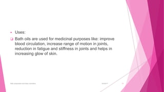  Uses:
 Bath oils are used for medicinal purposes like: improve
blood circulation, increase range of motion in joints,
reduction in fatigue and stiffness in joints and helps in
increasing glow of skin.
6/4/2017Bath preparation and baby cosmetics 11
 