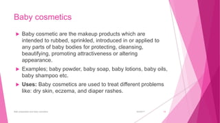 Baby cosmetics
 Baby cosmetic are the makeup products which are
intended to rubbed, sprinkled, introduced in or applied to
any parts of baby bodies for protecting, cleansing,
beautifying, promoting attractiveness or altering
appearance.
 Examples; baby powder, baby soap, baby lotions, baby oils,
baby shampoo etc.
 Uses: Baby cosmetics are used to treat different problems
like: dry skin, eczema, and diaper rashes.
6/4/2017Bath preparation and baby cosmetics 14
 