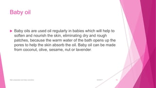 Baby oil
 Baby oils are used oil regularly in babies which will help to
soften and nourish the skin, eliminating dry and rough
patches, because the warm water of the bath opens up the
pores to help the skin absorb the oil. Baby oil can be made
from coconut, olive, sesame, nut or lavender.
6/4/2017Bath preparation and baby cosmetics 15
 