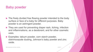 Baby powder
 The finely divided free flowing powder intended to the body
surface or face of a baby for different purposes. Baby
powder is an astringent powder.
 They are used for preventing diaper rash, itching, infection
and inflammations, as a deodorant, and for other cosmetic
uses.
 Examples: talcum powder, corn starch powder,
clotrimoxazole dusting, Johnson’s baby powder and zinc
oxide.
6/4/2017Bath preparation and baby cosmetics 17
 