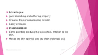 6/4/2017Bath preparation and baby cosmetics 18
 Advantages:
 good absorbing and adhering property
 Cheaper than pharmaceutical powder
 Easily available
 Disadvantages:
 Some powders produce the toxic effect, irritation to the
skin,
 Makes the skin sprinkle and dry after prolonged use
 