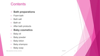 Contents
 Bath preparations
 Foam bath
 Bath salt
 Bath oil
 After bath products
 Baby cosmetics
 Baby oil
 Baby powder
 Baby lotion
 Baby shampoo
 Baby soap
6/4/2017Bath preparation and baby cosmetics 2
 