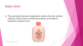 Baby lotion
 The semisolid cosmetic preparation used to the skin without
rubbing. Lotions have a soothing property, and helps to
moisturize newborn skin.
6/4/2017Bath preparation and baby cosmetics 20
 