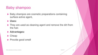Baby shampoo
 Baby shampoo are cosmetic preparations containing
surface active agent,
 Uses:
 They are used as cleaning agent and remove the dirt from
the hair.
 Advantages:
 Cheap
 Provide good smell
6/4/2017Bath preparation and baby cosmetics 21
 
