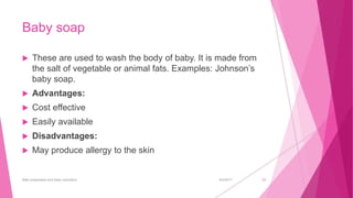 Baby soap
 These are used to wash the body of baby. It is made from
the salt of vegetable or animal fats. Examples: Johnson’s
baby soap.
 Advantages:
 Cost effective
 Easily available
 Disadvantages:
 May produce allergy to the skin
6/4/2017Bath preparation and baby cosmetics 23
 