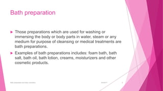 Bath preparation
 Those preparations which are used for washing or
immersing the body or body parts in water, steam or any
medium for purpose of cleansing or medical treatments are
bath preparations.
 Examples of bath preparations includes: foam bath, bath
salt, bath oil, bath lotion, creams, moisturizers and other
cosmetic products.
6/4/2017Bath preparation and baby cosmetics 3
 
